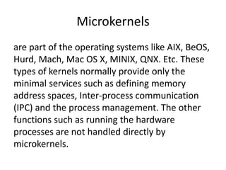 Microkernels
are part of the operating systems like AIX, BeOS,
Hurd, Mach, Mac OS X, MINIX, QNX. Etc. These
types of kernels normally provide only the
minimal services such as defining memory
address spaces, Inter-process communication
(IPC) and the process management. The other
functions such as running the hardware
processes are not handled directly by
microkernels.
 