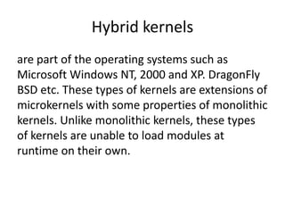 Hybrid kernels
are part of the operating systems such as
Microsoft Windows NT, 2000 and XP. DragonFly
BSD etc. These types of kernels are extensions of
microkernels with some properties of monolithic
kernels. Unlike monolithic kernels, these types
of kernels are unable to load modules at
runtime on their own.
 