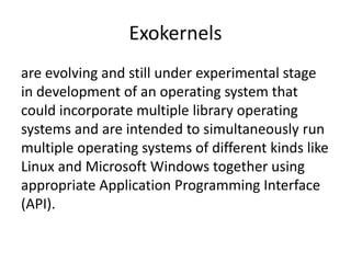 Exokernels
are evolving and still under experimental stage
in development of an operating system that
could incorporate multiple library operating
systems and are intended to simultaneously run
multiple operating systems of different kinds like
Linux and Microsoft Windows together using
appropriate Application Programming Interface
(API).
 