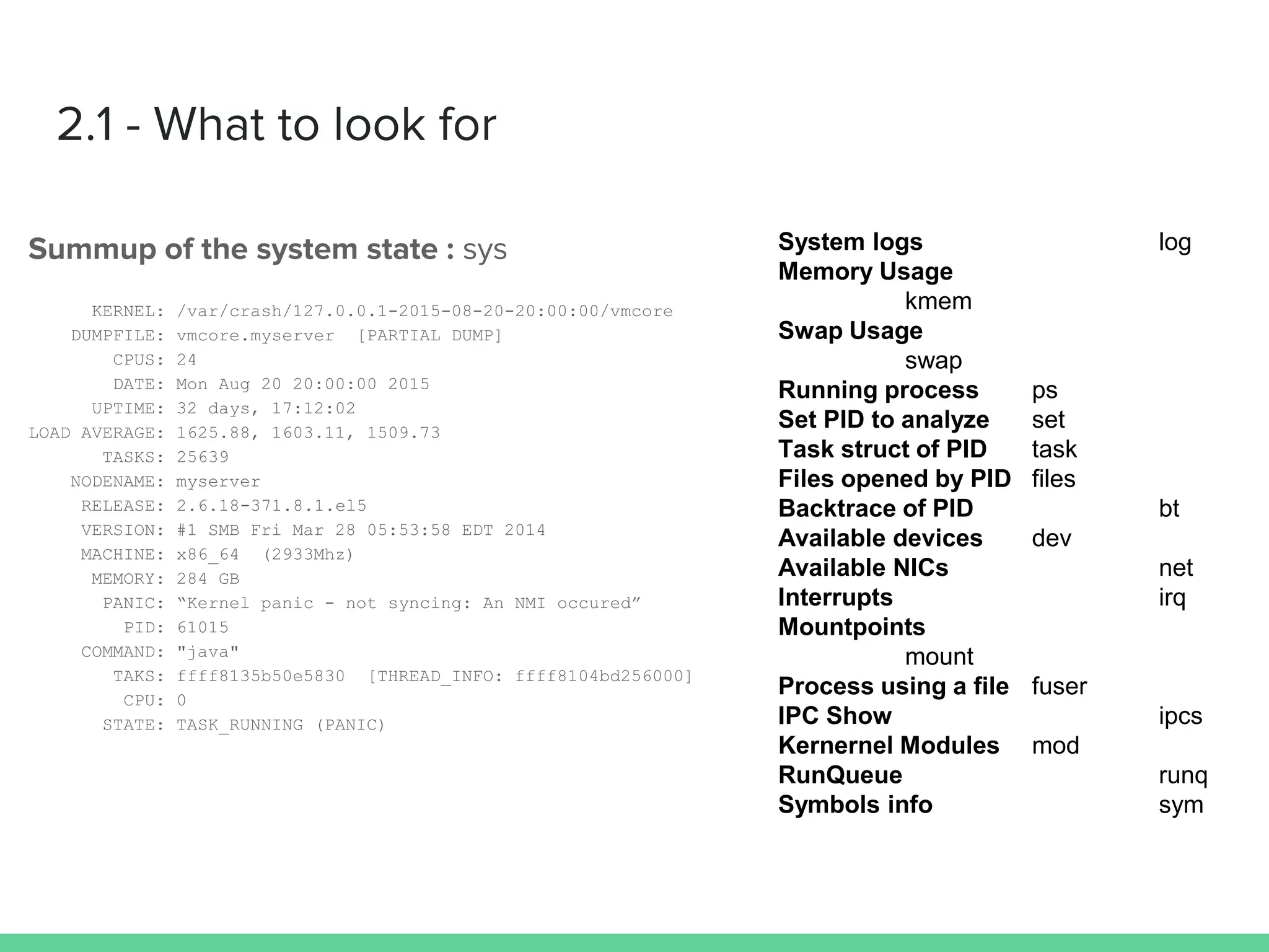 KERNEL: /var/crash/127.0.0.1-2015-08-20-20:00:00/vmcore
DUMPFILE: vmcore.myserver [PARTIAL DUMP]
CPUS: 24
DATE: Mon Aug 20 20:00:00 2015
UPTIME: 32 days, 17:12:02
LOAD AVERAGE: 1625.88, 1603.11, 1509.73
TASKS: 25639
NODENAME: myserver
RELEASE: 2.6.18-371.8.1.el5
VERSION: #1 SMB Fri Mar 28 05:53:58 EDT 2014
MACHINE: x86_64 (2933Mhz)
MEMORY: 284 GB
PANIC: “Kernel panic - not syncing: An NMI occured”
PID: 61015
COMMAND: "java"
TAKS: ffff8135b50e5830 [THREAD_INFO: ffff8104bd256000]
CPU: 0
STATE: TASK_RUNNING (PANIC)
 