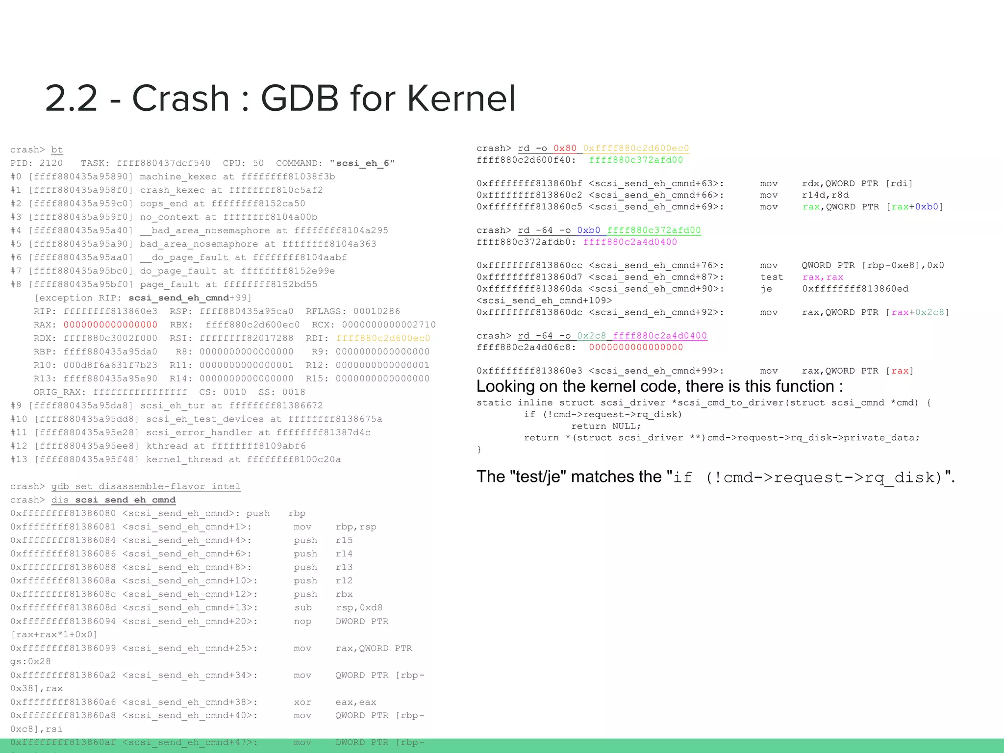 crash> bt
PID: 2120 TASK: ffff880437dcf540 CPU: 50 COMMAND: "scsi_eh_6"
#0 [ffff880435a95890] machine_kexec at ffffffff81038f3b
#1 [ffff880435a958f0] crash_kexec at ffffffff810c5af2
#2 [ffff880435a959c0] oops_end at ffffffff8152ca50
#3 [ffff880435a959f0] no_context at ffffffff8104a00b
#4 [ffff880435a95a40] __bad_area_nosemaphore at ffffffff8104a295
#5 [ffff880435a95a90] bad_area_nosemaphore at ffffffff8104a363
#6 [ffff880435a95aa0] __do_page_fault at ffffffff8104aabf
#7 [ffff880435a95bc0] do_page_fault at ffffffff8152e99e
#8 [ffff880435a95bf0] page_fault at ffffffff8152bd55
[exception RIP: scsi_send_eh_cmnd+99]
RIP: ffffffff813860e3 RSP: ffff880435a95ca0 RFLAGS: 00010286
RAX: 0000000000000000 RBX: ffff880c2d600ec0 RCX: 0000000000002710
RDX: ffff880c3002f000 RSI: ffffffff82017288 RDI:ffff880c2d600ec0
RBP: ffff880435a95da0 R8: 0000000000000000 R9: 0000000000000000
R10: 000d8f6a631f7b23 R11: 0000000000000001 R12: 0000000000000001
R13: ffff880435a95e90 R14: 0000000000000000 R15: 0000000000000000
ORIG_RAX: ffffffffffffffff CS: 0010 SS: 0018
#9 [ffff880435a95da8] scsi_eh_tur at ffffffff81386672
#10 [ffff880435a95dd8] scsi_eh_test_devices at ffffffff8138675a
#11 [ffff880435a95e28] scsi_error_handler at ffffffff81387d4c
#12 [ffff880435a95ee8] kthread at ffffffff8109abf6
#13 [ffff880435a95f48] kernel_thread at ffffffff8100c20a
crash> gdb set disassemble-flavor intel
crash> dis scsi_send_eh_cmnd
0xffffffff81386080 <scsi_send_eh_cmnd>: push rbp
0xffffffff81386081 <scsi_send_eh_cmnd+1>: mov rbp,rsp
0xffffffff81386084 <scsi_send_eh_cmnd+4>: push r15
0xffffffff81386086 <scsi_send_eh_cmnd+6>: push r14
0xffffffff81386088 <scsi_send_eh_cmnd+8>: push r13
0xffffffff8138608a <scsi_send_eh_cmnd+10>: push r12
0xffffffff8138608c <scsi_send_eh_cmnd+12>: push rbx
0xffffffff8138608d <scsi_send_eh_cmnd+13>: sub rsp,0xd8
0xffffffff81386094 <scsi_send_eh_cmnd+20>: nop DWORD PTR
[rax+rax*1+0x0]
0xffffffff81386099 <scsi_send_eh_cmnd+25>: mov rax,QWORD PTR gs:0x28
0xffffffff813860a2 <scsi_send_eh_cmnd+34>: mov QWORD PTR [rbp-0x38],rax
0xffffffff813860a6 <scsi_send_eh_cmnd+38>: xor eax,eax
0xffffffff813860a8 <scsi_send_eh_cmnd+40>: mov QWORD PTR [rbp-0xc8],rsi
0xffffffff813860af <scsi_send_eh_cmnd+47>: mov DWORD PTR [rbp-0xcc],edx
0xffffffff813860b5 <scsi_send_eh_cmnd+53>: mov rbx,rdi
0xffffffff813860b8 <scsi_send_eh_cmnd+56>: mov rax,QWORD PTR [rdi+0x80]
crash> rd -o 0x80 0xffff880c2d600ec0
ffff880c2d600f40: ffff880c372afd00
0xffffffff813860bf <scsi_send_eh_cmnd+63>: mov rdx,QWORD PTR [rdi]
0xffffffff813860c2 <scsi_send_eh_cmnd+66>: mov r14d,r8d
0xffffffff813860c5 <scsi_send_eh_cmnd+69>: mov rax,QWORD PTR [rax+0xb0]
crash> rd -64 -o 0xb0 ffff880c372afd00
ffff880c372afdb0: ffff880c2a4d0400
0xffffffff813860cc <scsi_send_eh_cmnd+76>: mov QWORD PTR [rbp-0xe8],0x0
0xffffffff813860d7 <scsi_send_eh_cmnd+87>: test rax,rax
0xffffffff813860da <scsi_send_eh_cmnd+90>: je 0xffffffff813860ed
<scsi_send_eh_cmnd+109>
0xffffffff813860dc <scsi_send_eh_cmnd+92>: mov rax,QWORD PTR [rax+0x2c8]
crash> rd -64 -o 0x2c8 ffff880c2a4d0400
ffff880c2a4d06c8: 0000000000000000
0xffffffff813860e3 <scsi_send_eh_cmnd+99>: mov rax,QWORD PTR [rax]
static inline struct scsi_driver *scsi_cmd_to_driver(struct scsi_cmnd *cmd) {
if (!cmd->request->rq_disk)
return NULL;
return *(struct scsi_driver **)cmd->request->rq_disk->private_data;
}
if (!cmd->request->rq_disk)
 