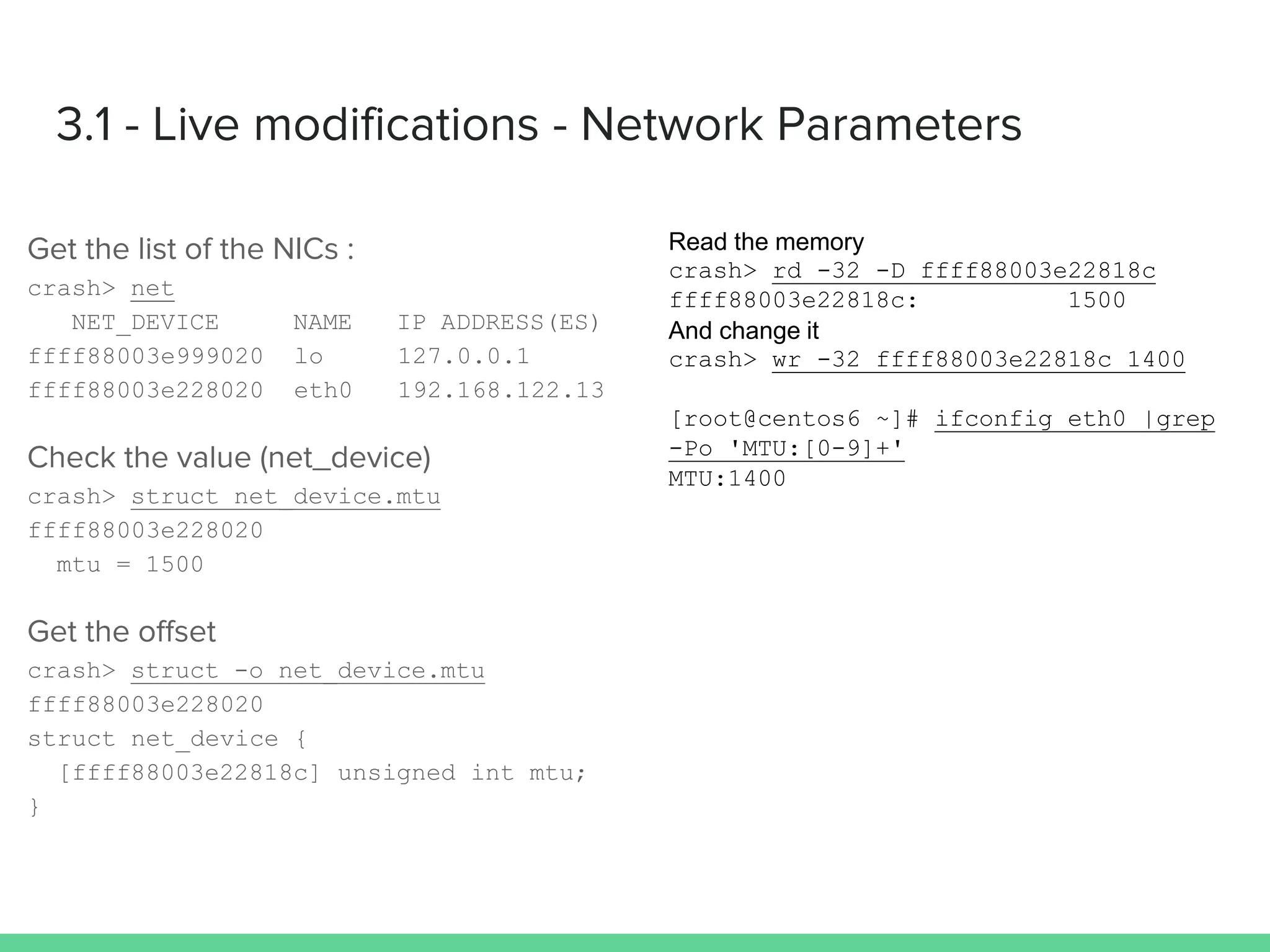 crash> net
NET_DEVICE NAME IP ADDRESS(ES)
ffff88003e999020 lo 127.0.0.1
ffff88003e228020 eth0 192.168.122.13
crash> struct net_device.mtu
ffff88003e228020
mtu = 1500
crash> struct -o net_device.mtu
ffff88003e228020
struct net_device {
[ffff88003e22818c] unsigned int mtu;
}
crash> rd -32 -D ffff88003e22818c
ffff88003e22818c: 1500
crash> wr -32 ffff88003e22818c 1400
[root@centos6 ~]# ifconfig eth0 |grep
-Po 'MTU:[0-9]+'
MTU:1400
 