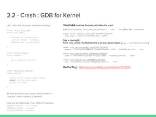 crash> struct scsi_cmnd
struct scsi_cmnd {
…
unsigned int transfersize;
__struct request *request;__
unsigned char *sense_buffer;
…
}
crash> struct request
struct request {
…
struct gendisk *rq_disk;
…
}
crash> struct -xo gendisk
struct gendisk {
…
[0x2c0] struct request_queue *queue;
[0x2c8] void *private_data;
[0x2d0] int flags;
…
}
ffff880c2d600ec0 = scsi_cmnd
ffff880c372afd00 = request
ffff880c2a4d0400 = gendisk
0xffffffff813860dc <scsi_send_eh_cmnd+92>: mov rax,QWORD PTR [rax+0x2c8]
crash> struct gendisk.disk_name ffff880c2a4d0400
disk_name = "sg96000000000000...000"
addr : 0xffff880c3002f000
crash> scsi_device.vendor 0xffff880c3002f000
vendor = 0xffff880c2a3a2ac8 "QUANTUM Scalar i6000 656Q656Q.GS01501 001"
crash> scsi_device.model 0xffff880c3002f000
model = 0xffff880c2a3a2ad0 "Scalar i6000 656Q656Q.GS01501 001"
crash> scsi_device.rev 0xffff880c3002f000
rev = 0xffff880c2a3a2ae0 "656Q656Q.GS01501 001"
 
