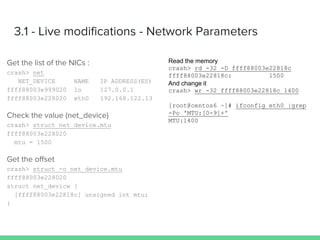 crash> net
NET_DEVICE NAME IP ADDRESS(ES)
ffff88003e999020 lo 127.0.0.1
ffff88003e228020 eth0 192.168.122.13
crash> struct net_device.mtu
ffff88003e228020
mtu = 1500
crash> struct -o net_device.mtu
ffff88003e228020
struct net_device {
[ffff88003e22818c] unsigned int mtu;
}
crash> rd -32 -D ffff88003e22818c
ffff88003e22818c: 1500
crash> wr -32 ffff88003e22818c 1400
[root@centos6 ~]# ifconfig eth0 |grep
-Po 'MTU:[0-9]+'
MTU:1400
 
