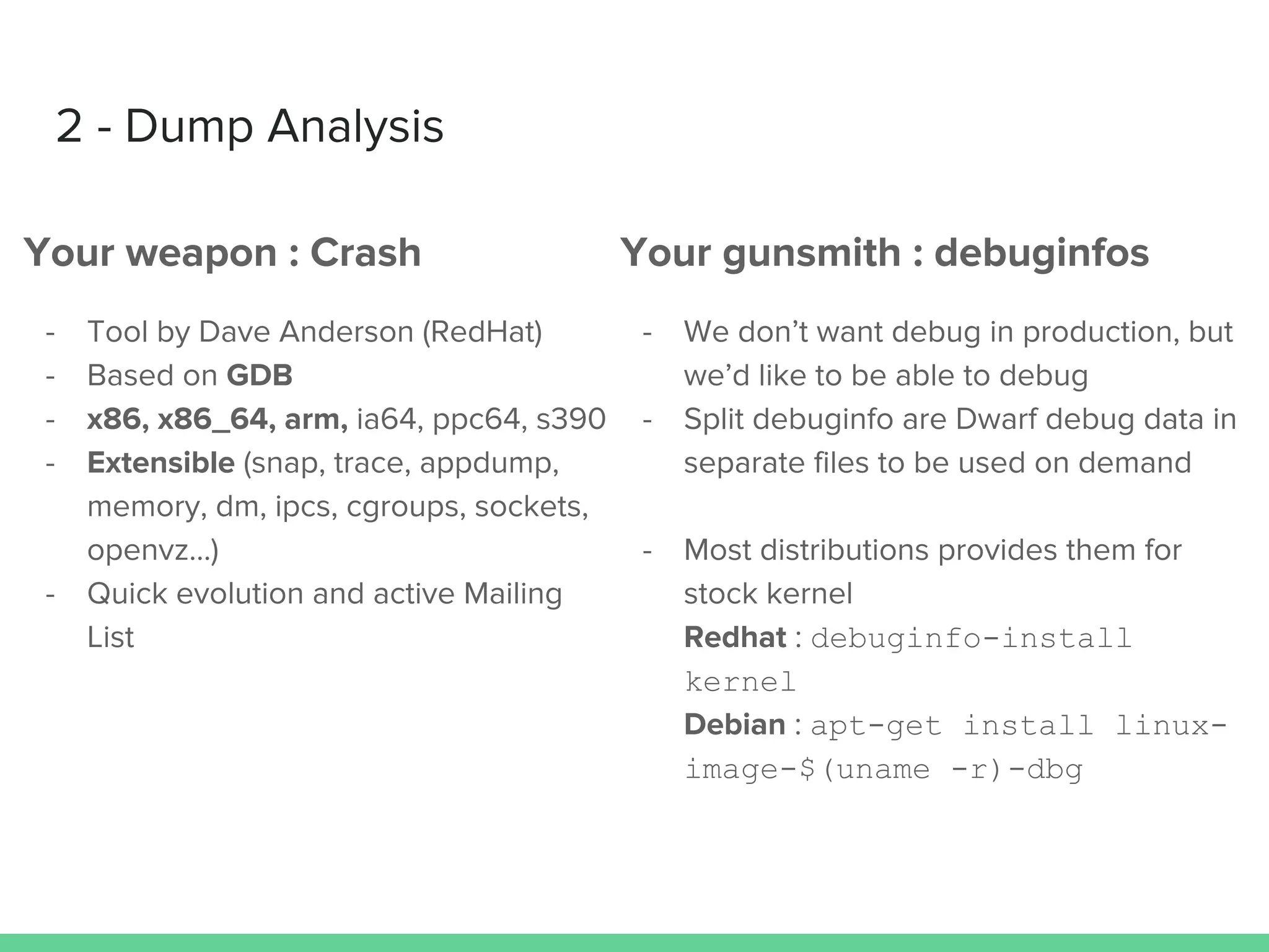 2 - Dump Analysis
Your weapon : Crash
- Tool by Dave Anderson (RedHat)
- Based on GDB
- x86, x86_64, arm, ia64, ppc64, s390
- Extensible (snap, trace, appdump,
memory, dm, ipcs, cgroups, sockets,
openvz…)
- Quick evolution and active Mailing
List
Your gunsmith : debuginfos
- We don’t want debug in production, but
we’d like to be able to debug
- Split debuginfo are Dwarf debug data in
separate files to be used on demand
- Most distributions provides them for
stock kernel
Redhat : debuginfo-install
kernel
Debian : apt-get install linux-
image-$(uname -r)-dbg
 