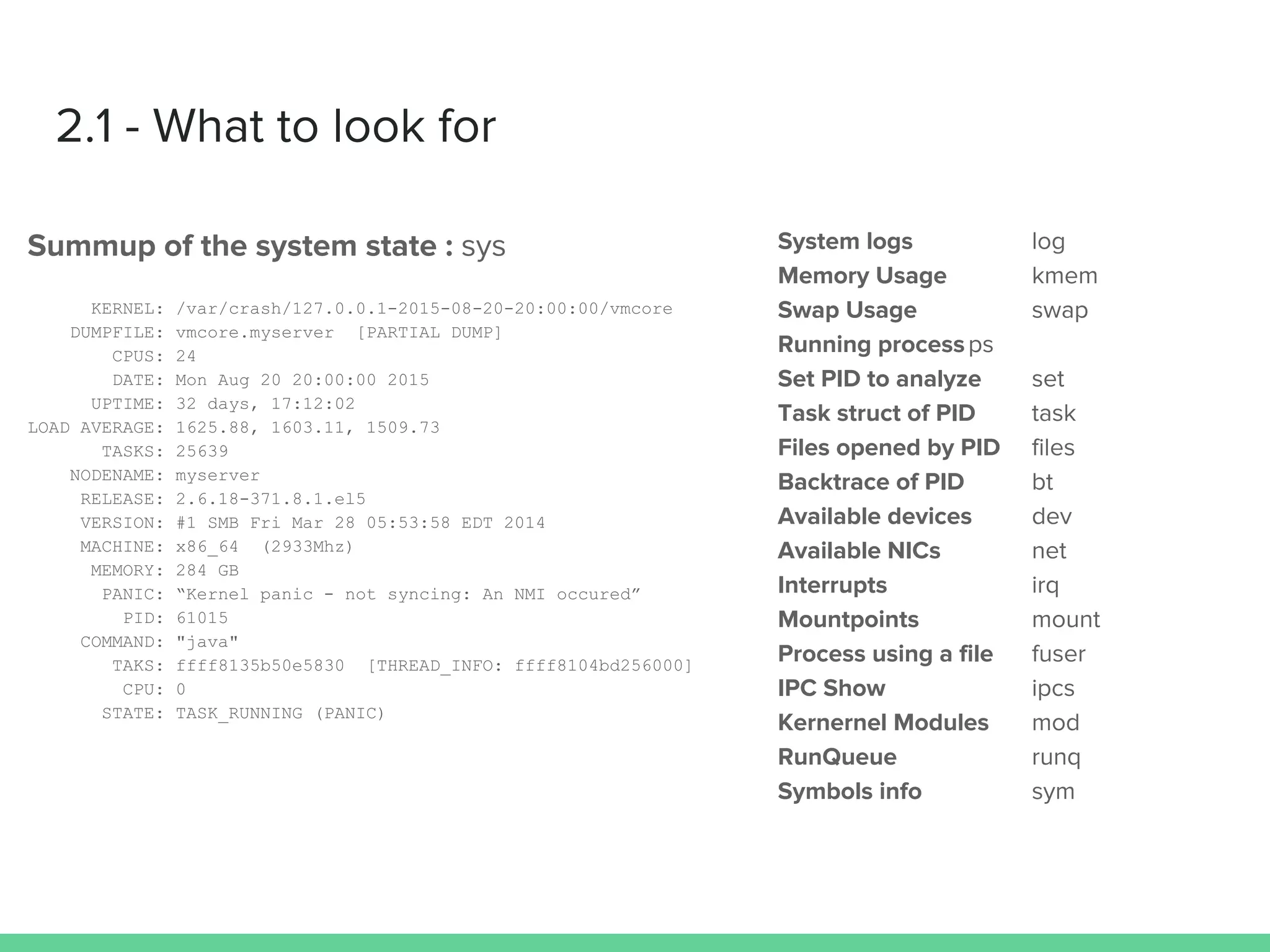 2.1 - What to look for
Summup of the system state : sys
KERNEL: /var/crash/127.0.0.1-2015-08-20-20:00:00/vmcore
DUMPFILE: vmcore.myserver [PARTIAL DUMP]
CPUS: 24
DATE: Mon Aug 20 20:00:00 2015
UPTIME: 32 days, 17:12:02
LOAD AVERAGE: 1625.88, 1603.11, 1509.73
TASKS: 25639
NODENAME: myserver
RELEASE: 2.6.18-371.8.1.el5
VERSION: #1 SMB Fri Mar 28 05:53:58 EDT 2014
MACHINE: x86_64 (2933Mhz)
MEMORY: 284 GB
PANIC: “Kernel panic - not syncing: An NMI occured”
PID: 61015
COMMAND: "java"
TAKS: ffff8135b50e5830 [THREAD_INFO: ffff8104bd256000]
CPU: 0
STATE: TASK_RUNNING (PANIC)
System logs log
Memory Usage kmem
Swap Usage swap
Running processps
Set PID to analyze set
Task struct of PID task
Files opened by PID files
Backtrace of PID bt
Available devices dev
Available NICs net
Interrupts irq
Mountpoints mount
Process using a file fuser
IPC Show ipcs
Kernernel Modules mod
RunQueue runq
Symbols info sym
 
