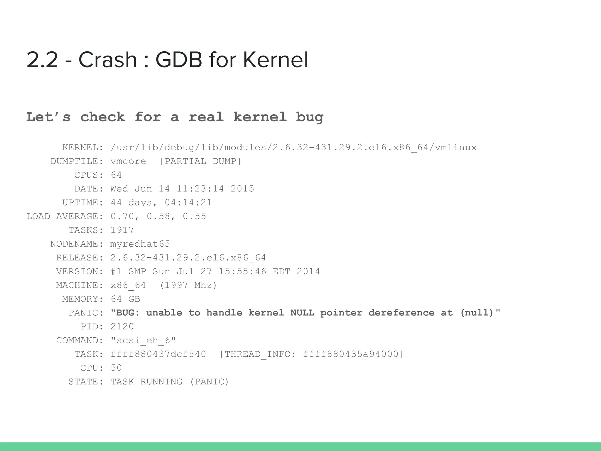 2.2 - Crash : GDB for Kernel
Let’s check for a real kernel bug
KERNEL: /usr/lib/debug/lib/modules/2.6.32-431.29.2.el6.x86_64/vmlinux
DUMPFILE: vmcore [PARTIAL DUMP]
CPUS: 64
DATE: Wed Jun 14 11:23:14 2015
UPTIME: 44 days, 04:14:21
LOAD AVERAGE: 0.70, 0.58, 0.55
TASKS: 1917
NODENAME: myredhat65
RELEASE: 2.6.32-431.29.2.el6.x86_64
VERSION: #1 SMP Sun Jul 27 15:55:46 EDT 2014
MACHINE: x86_64 (1997 Mhz)
MEMORY: 64 GB
PANIC: "BUG: unable to handle kernel NULL pointer dereference at (null)"
PID: 2120
COMMAND: "scsi_eh_6"
TASK: ffff880437dcf540 [THREAD_INFO: ffff880435a94000]
CPU: 50
STATE: TASK_RUNNING (PANIC)
 