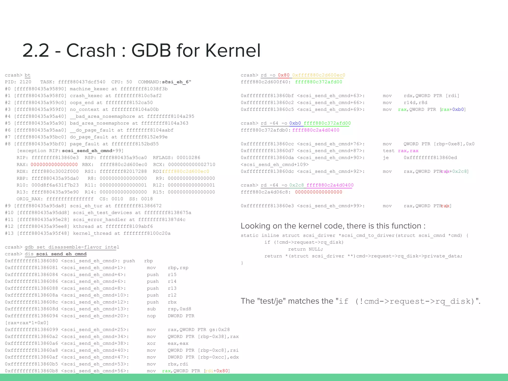 2.2 - Crash : GDB for Kernel
crash> bt
PID: 2120 TASK: ffff880437dcf540 CPU: 50 COMMAND: "scsi_eh_6"
#0 [ffff880435a95890] machine_kexec at ffffffff81038f3b
#1 [ffff880435a958f0] crash_kexec at ffffffff810c5af2
#2 [ffff880435a959c0] oops_end at ffffffff8152ca50
#3 [ffff880435a959f0] no_context at ffffffff8104a00b
#4 [ffff880435a95a40] __bad_area_nosemaphore at ffffffff8104a295
#5 [ffff880435a95a90] bad_area_nosemaphore at ffffffff8104a363
#6 [ffff880435a95aa0] __do_page_fault at ffffffff8104aabf
#7 [ffff880435a95bc0] do_page_fault at ffffffff8152e99e
#8 [ffff880435a95bf0] page_fault at ffffffff8152bd55
[exception RIP: scsi_send_eh_cmnd+99]
RIP: ffffffff813860e3 RSP: ffff880435a95ca0 RFLAGS: 00010286
RAX: 0000000000000000 RBX: ffff880c2d600ec0 RCX: 0000000000002710
RDX: ffff880c3002f000 RSI: ffffffff82017288 RDI:ffff880c2d600ec0
RBP: ffff880435a95da0 R8: 0000000000000000 R9: 0000000000000000
R10: 000d8f6a631f7b23 R11: 0000000000000001 R12: 0000000000000001
R13: ffff880435a95e90 R14: 0000000000000000 R15: 0000000000000000
ORIG_RAX: ffffffffffffffff CS: 0010 SS: 0018
#9 [ffff880435a95da8] scsi_eh_tur at ffffffff81386672
#10 [ffff880435a95dd8] scsi_eh_test_devices at ffffffff8138675a
#11 [ffff880435a95e28] scsi_error_handler at ffffffff81387d4c
#12 [ffff880435a95ee8] kthread at ffffffff8109abf6
#13 [ffff880435a95f48] kernel_thread at ffffffff8100c20a
crash> gdb set disassemble-flavor intel
crash> dis scsi_send_eh_cmnd
0xffffffff81386080 <scsi_send_eh_cmnd>: push rbp
0xffffffff81386081 <scsi_send_eh_cmnd+1>: mov rbp,rsp
0xffffffff81386084 <scsi_send_eh_cmnd+4>: push r15
0xffffffff81386086 <scsi_send_eh_cmnd+6>: push r14
0xffffffff81386088 <scsi_send_eh_cmnd+8>: push r13
0xffffffff8138608a <scsi_send_eh_cmnd+10>: push r12
0xffffffff8138608c <scsi_send_eh_cmnd+12>: push rbx
0xffffffff8138608d <scsi_send_eh_cmnd+13>: sub rsp,0xd8
0xffffffff81386094 <scsi_send_eh_cmnd+20>: nop DWORD PTR
[rax+rax*1+0x0]
0xffffffff81386099 <scsi_send_eh_cmnd+25>: mov rax,QWORD PTR gs:0x28
0xffffffff813860a2 <scsi_send_eh_cmnd+34>: mov QWORD PTR [rbp-0x38],rax
0xffffffff813860a6 <scsi_send_eh_cmnd+38>: xor eax,eax
0xffffffff813860a8 <scsi_send_eh_cmnd+40>: mov QWORD PTR [rbp-0xc8],rsi
0xffffffff813860af <scsi_send_eh_cmnd+47>: mov DWORD PTR [rbp-0xcc],edx
0xffffffff813860b5 <scsi_send_eh_cmnd+53>: mov rbx,rdi
0xffffffff813860b8 <scsi_send_eh_cmnd+56>: mov rax,QWORD PTR [rdi+0x80]
crash> rd -o 0x80 0xffff880c2d600ec0
ffff880c2d600f40: ffff880c372afd00
0xffffffff813860bf <scsi_send_eh_cmnd+63>: mov rdx,QWORD PTR [rdi]
0xffffffff813860c2 <scsi_send_eh_cmnd+66>: mov r14d,r8d
0xffffffff813860c5 <scsi_send_eh_cmnd+69>: mov rax,QWORD PTR [rax+0xb0]
crash> rd -64 -o 0xb0 ffff880c372afd00
ffff880c372afdb0: ffff880c2a4d0400
0xffffffff813860cc <scsi_send_eh_cmnd+76>: mov QWORD PTR [rbp-0xe8],0x0
0xffffffff813860d7 <scsi_send_eh_cmnd+87>: test rax,rax
0xffffffff813860da <scsi_send_eh_cmnd+90>: je 0xffffffff813860ed
<scsi_send_eh_cmnd+109>
0xffffffff813860dc <scsi_send_eh_cmnd+92>: mov rax,QWORD PTR [rax+0x2c8]
crash> rd -64 -o 0x2c8 ffff880c2a4d0400
ffff880c2a4d06c8: 0000000000000000
0xffffffff813860e3 <scsi_send_eh_cmnd+99>: mov rax,QWORD PTR [rax]
Looking on the kernel code, there is this function :
static inline struct scsi_driver *scsi_cmd_to_driver(struct scsi_cmnd *cmd) {
if (!cmd->request->rq_disk)
return NULL;
return *(struct scsi_driver **)cmd->request->rq_disk->private_data;
}
The "test/je" matches the "if (!cmd->request->rq_disk)".
 