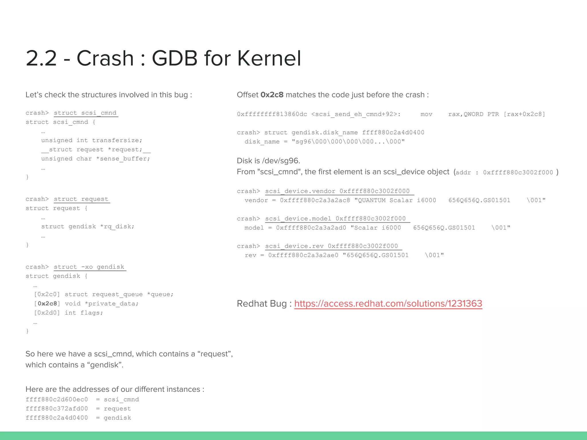 2.2 - Crash : GDB for Kernel
Let’s check the structures involved in this bug :
crash> struct scsi_cmnd
struct scsi_cmnd {
…
unsigned int transfersize;
__struct request *request;__
unsigned char *sense_buffer;
…
}
crash> struct request
struct request {
…
struct gendisk *rq_disk;
…
}
crash> struct -xo gendisk
struct gendisk {
…
[0x2c0] struct request_queue *queue;
[0x2c8] void *private_data;
[0x2d0] int flags;
…
}
So here we have a scsi_cmnd, which contains a “request”,
which contains a “gendisk”.
Here are the addresses of our different instances :
ffff880c2d600ec0 = scsi_cmnd
ffff880c372afd00 = request
ffff880c2a4d0400 = gendisk
Offset 0x2c8 matches the code just before the crash :
0xffffffff813860dc <scsi_send_eh_cmnd+92>: mov rax,QWORD PTR [rax+0x2c8]
crash> struct gendisk.disk_name ffff880c2a4d0400
disk_name = "sg96000000000000...000"
Disk is /dev/sg96.
From "scsi_cmnd", the first element is an scsi_device object (addr : 0xffff880c3002f000 )
crash> scsi_device.vendor 0xffff880c3002f000
vendor = 0xffff880c2a3a2ac8 "QUANTUM Scalar i6000 656Q656Q.GS01501 001"
crash> scsi_device.model 0xffff880c3002f000
model = 0xffff880c2a3a2ad0 "Scalar i6000 656Q656Q.GS01501 001"
crash> scsi_device.rev 0xffff880c3002f000
rev = 0xffff880c2a3a2ae0 "656Q656Q.GS01501 001"
Redhat Bug : https://access.redhat.com/solutions/1231363
 