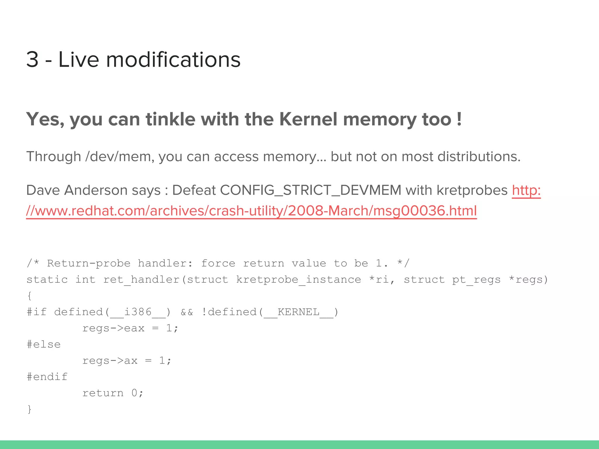 3 - Live modifications
Yes, you can tinkle with the Kernel memory too !
Through /dev/mem, you can access memory… but not on most distributions.
Dave Anderson says : Defeat CONFIG_STRICT_DEVMEM with kretprobes http:
//www.redhat.com/archives/crash-utility/2008-March/msg00036.html
/* Return-probe handler: force return value to be 1. */
static int ret_handler(struct kretprobe_instance *ri, struct pt_regs *regs)
{
#if defined(__i386__) && !defined(__KERNEL__)
regs->eax = 1;
#else
regs->ax = 1;
#endif
return 0;
}
 