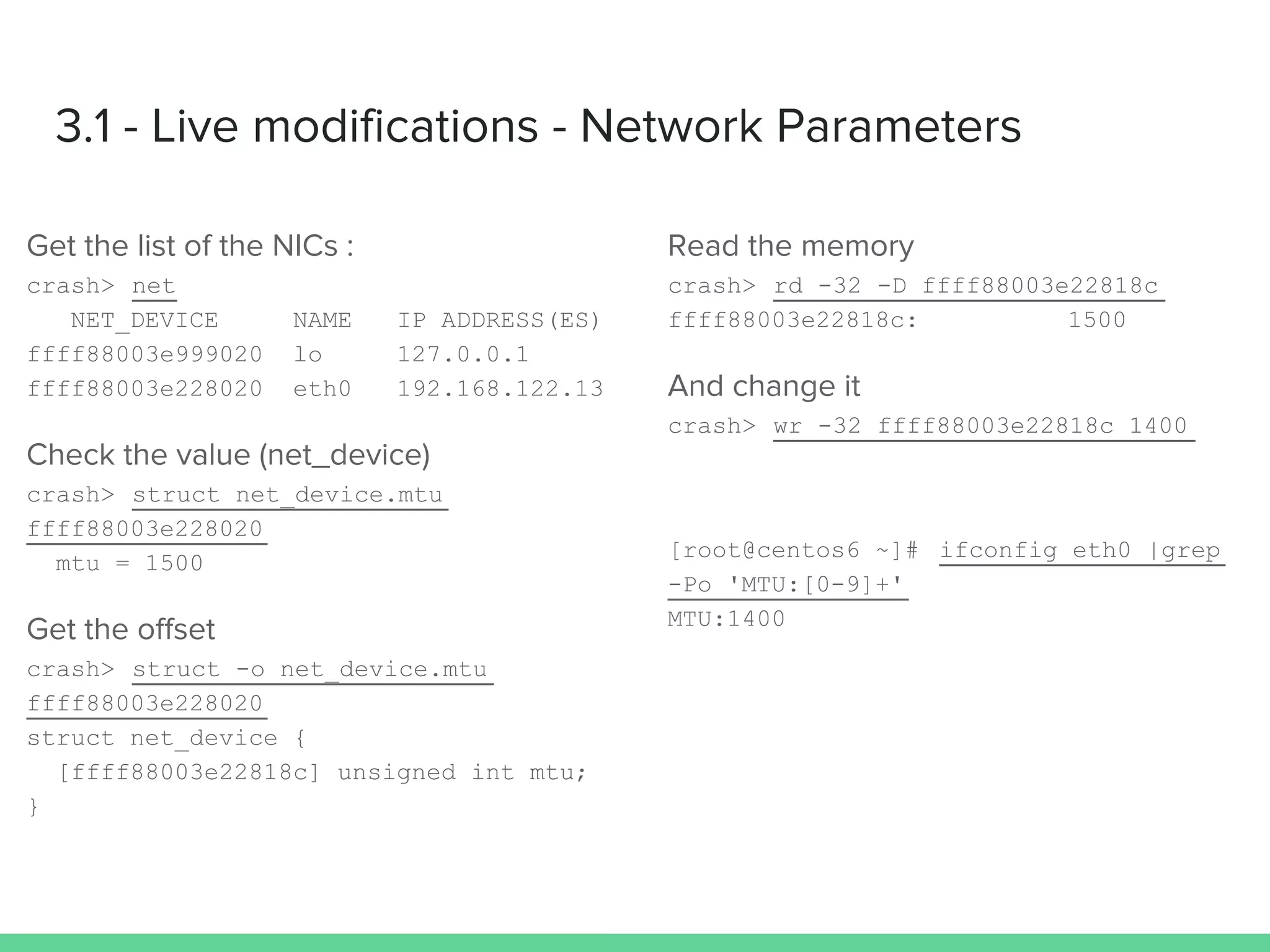 3.1 - Live modifications - Network Parameters
Get the list of the NICs :
crash> net
NET_DEVICE NAME IP ADDRESS(ES)
ffff88003e999020 lo 127.0.0.1
ffff88003e228020 eth0 192.168.122.13
Check the value (net_device)
crash> struct net_device.mtu
ffff88003e228020
mtu = 1500
Get the offset
crash> struct -o net_device.mtu
ffff88003e228020
struct net_device {
[ffff88003e22818c] unsigned int mtu;
}
Read the memory
crash> rd -32 -D ffff88003e22818c
ffff88003e22818c: 1500
And change it
crash> wr -32 ffff88003e22818c 1400
[root@centos6 ~]# ifconfig eth0 |grep
-Po 'MTU:[0-9]+'
MTU:1400
 