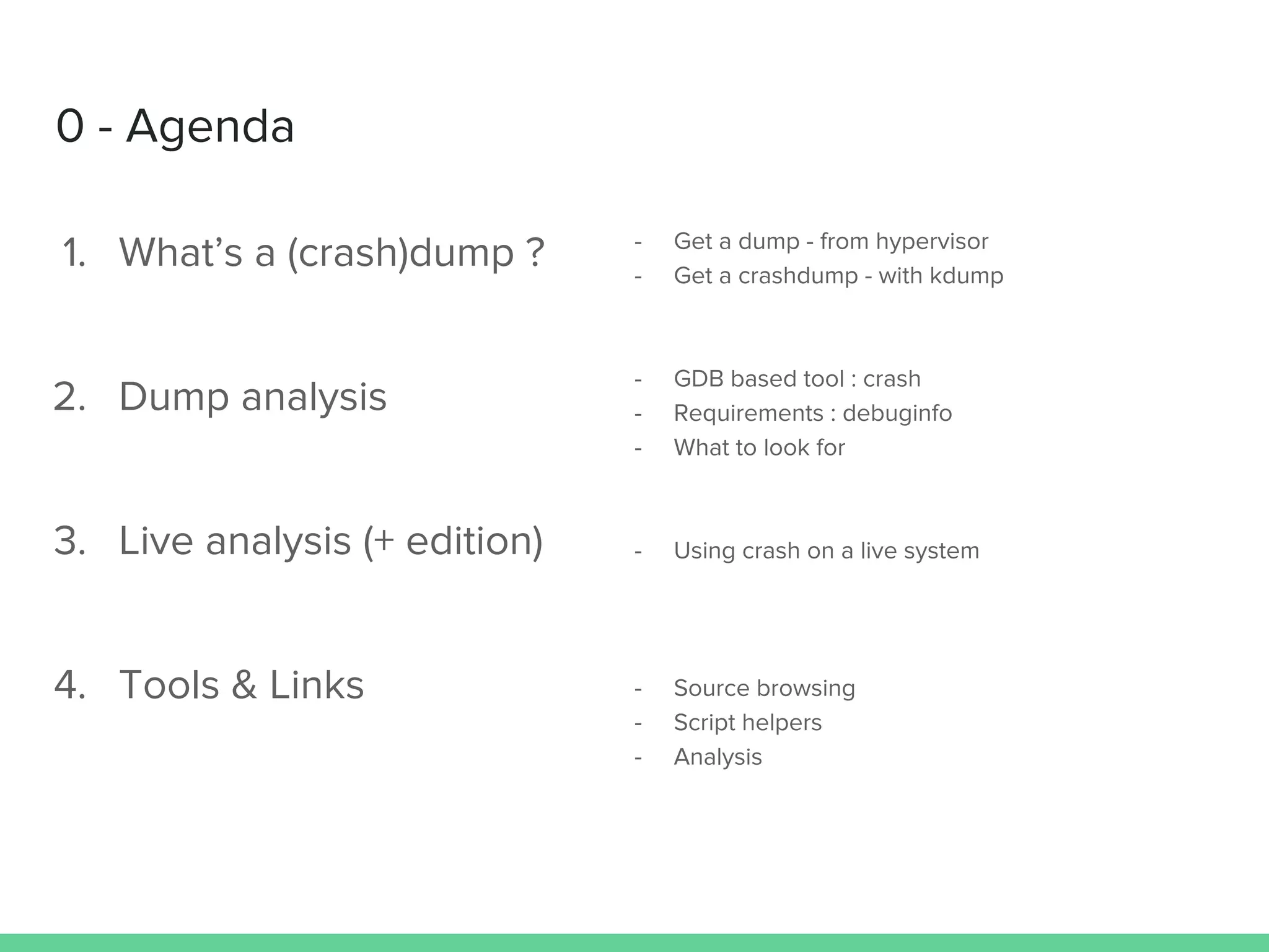 0 - Agenda
1. What’s a (crash)dump ?
2. Dump analysis
3. Live analysis (+ edition)
4. Tools & Links
- Get a dump - from hypervisor
- Get a crashdump - with kdump
- GDB based tool : crash
- Requirements : debuginfo
- What to look for
- Using crash on a live system
- Source browsing
- Script helpers
- Analysis
 