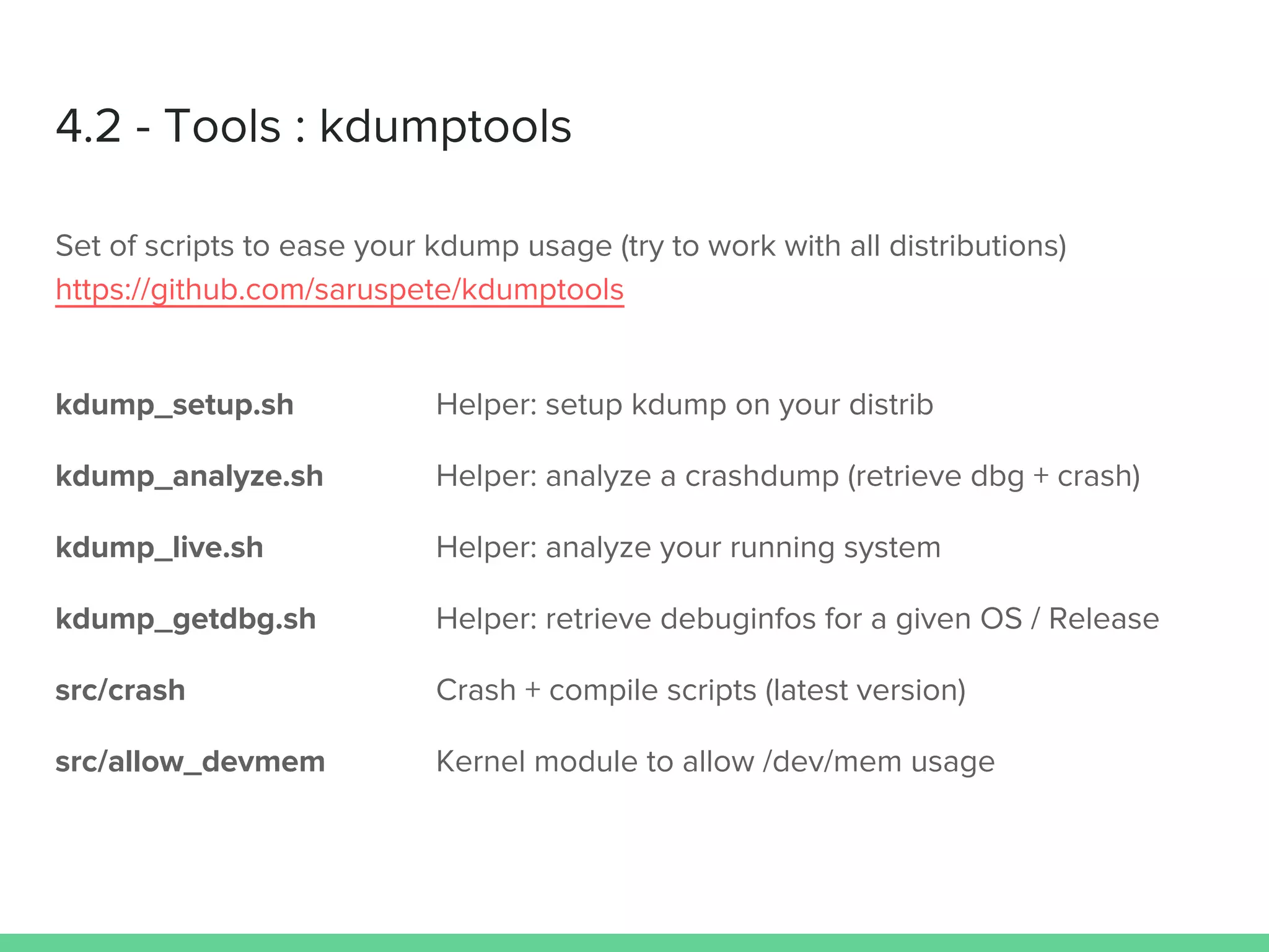 4.2 - Tools : kdumptools
Set of scripts to ease your kdump usage (try to work with all distributions)
https://github.com/saruspete/kdumptools
kdump_setup.sh Helper: setup kdump on your distrib
kdump_analyze.sh Helper: analyze a crashdump (retrieve dbg + crash)
kdump_live.sh Helper: analyze your running system
kdump_getdbg.sh Helper: retrieve debuginfos for a given OS / Release
src/crash Crash + compile scripts (latest version)
src/allow_devmem Kernel module to allow /dev/mem usage
 