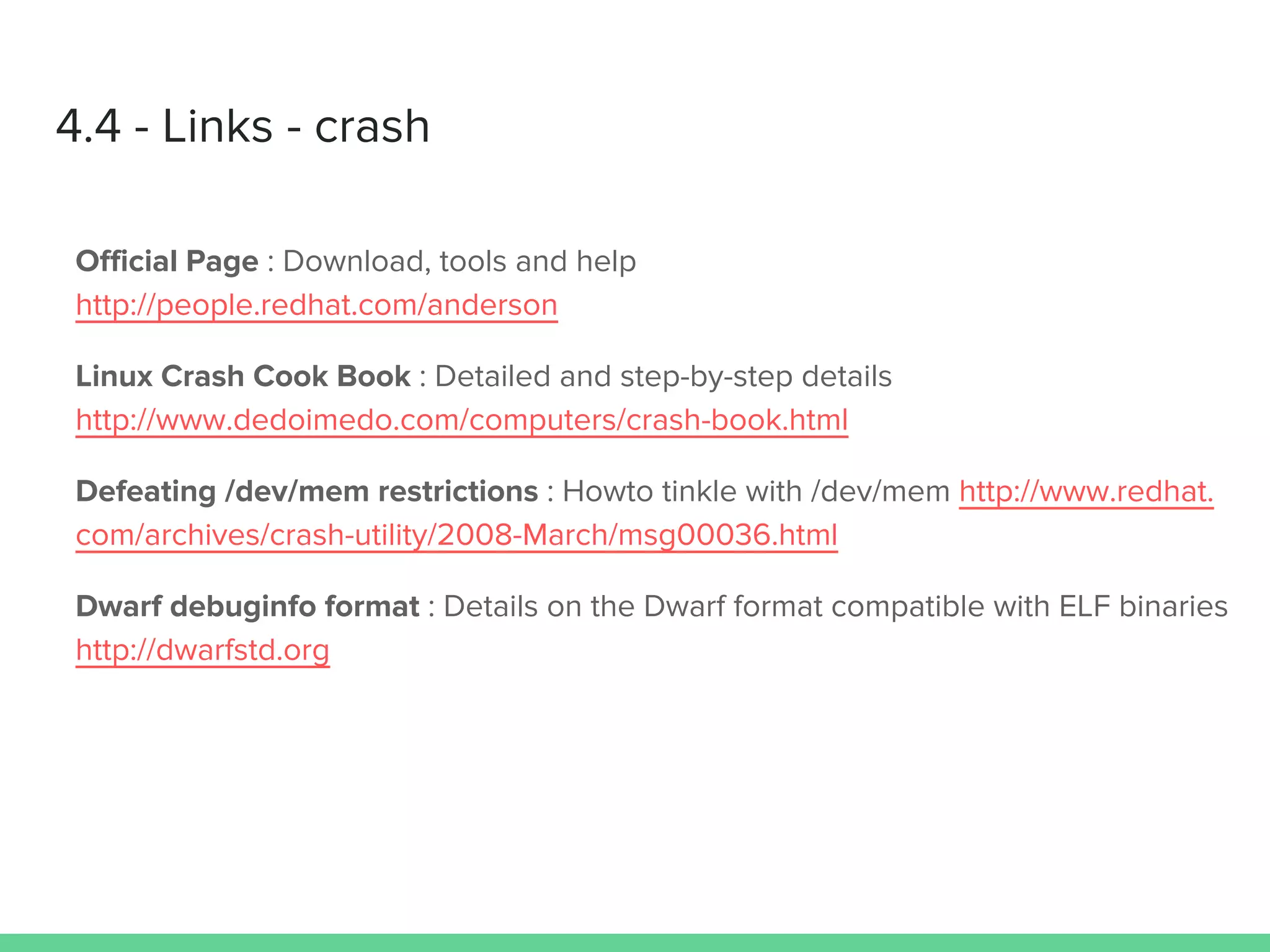 4.4 - Links - crash
Official Page : Download, tools and help
http://people.redhat.com/anderson
Linux Crash Cook Book : Detailed and step-by-step details
http://www.dedoimedo.com/computers/crash-book.html
Defeating /dev/mem restrictions : Howto tinkle with /dev/mem http://www.redhat.
com/archives/crash-utility/2008-March/msg00036.html
Dwarf debuginfo format : Details on the Dwarf format compatible with ELF binaries
http://dwarfstd.org
 