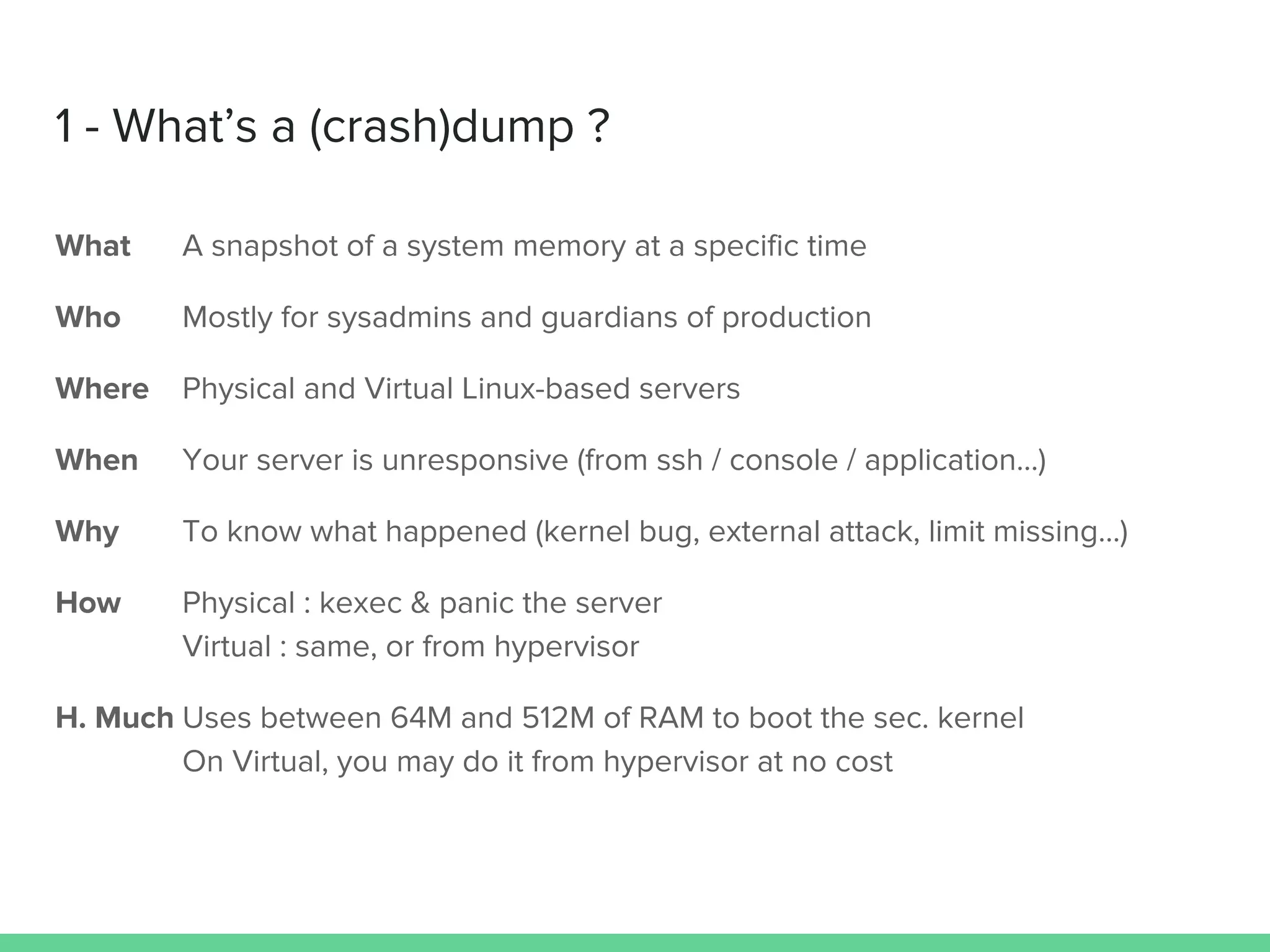 What A snapshot of a system memory at a specific time
Who Mostly for sysadmins and guardians of production
Where Physical and Virtual Linux-based servers
When Your server is unresponsive (from ssh / console / application…)
Why To know what happened (kernel bug, external attack, limit missing…)
How Physical : kexec & panic the server
Virtual : same, or from hypervisor
H. Much Uses between 64M and 512M of RAM to boot the sec. kernel
On Virtual, you may do it from hypervisor at no cost
1 - What’s a (crash)dump ?
 