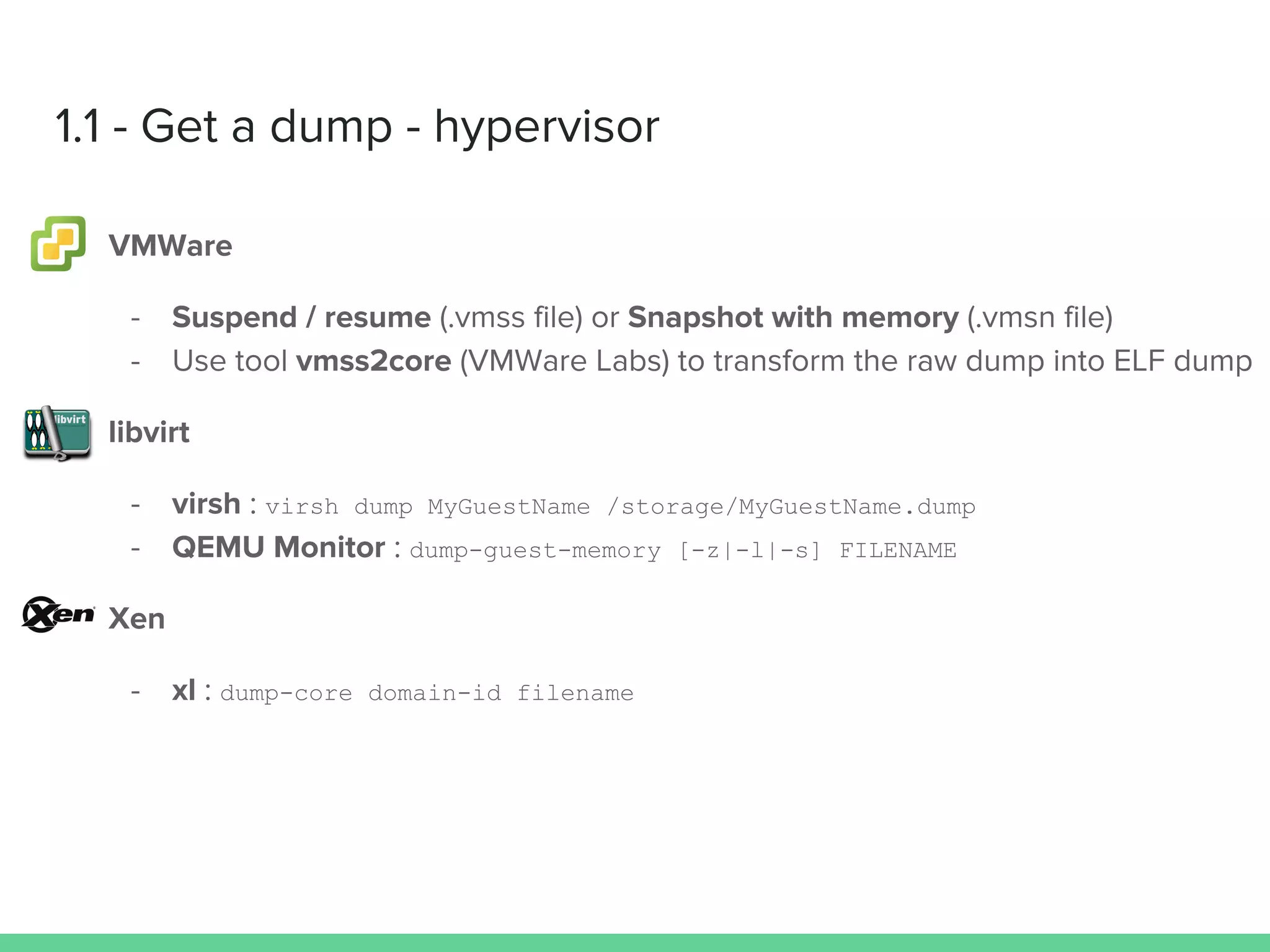1.1 - Get a dump - hypervisor
VMWare
- Suspend / resume (.vmss file) or Snapshot with memory (.vmsn file)
- Use tool vmss2core (VMWare Labs) to transform the raw dump into ELF dump
libvirt
- virsh : virsh dump MyGuestName /storage/MyGuestName.dump
- QEMU Monitor : dump-guest-memory [-z|-l|-s] FILENAME
Xen
- xl : dump-core domain-id filename
 