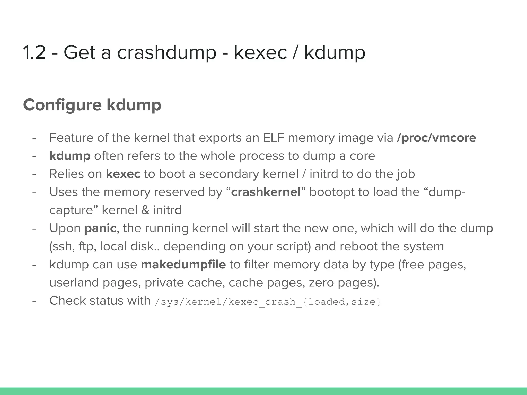 1.2 - Get a crashdump - kexec / kdump
Configure kdump
- Feature of the kernel that exports an ELF memory image via /proc/vmcore
- kdump often refers to the whole process to dump a core
- Relies on kexec to boot a secondary kernel / initrd to do the job
- Uses the memory reserved by “crashkernel” bootopt to load the “dump-
capture” kernel & initrd
- Upon panic, the running kernel will start the new one, which will do the dump
(ssh, ftp, local disk.. depending on your script) and reboot the system
- kdump can use makedumpfile to filter memory data by type (free pages,
userland pages, private cache, cache pages, zero pages).
- Check status with /sys/kernel/kexec_crash_{loaded,size}
 