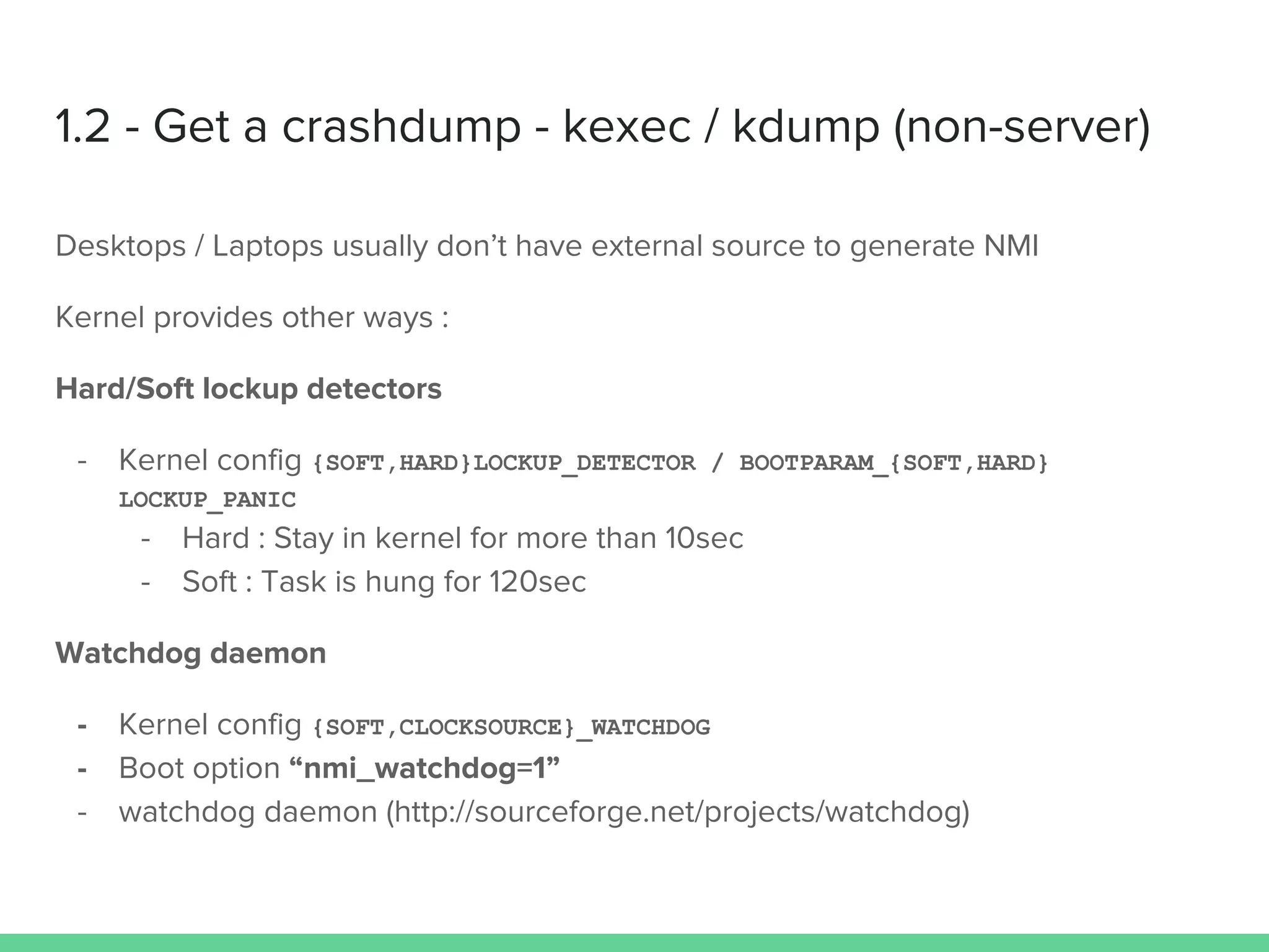 1.2 - Get a crashdump - kexec / kdump (non-server)
Desktops / Laptops usually don’t have external source to generate NMI
Kernel provides other ways :
Hard/Soft lockup detectors
- Kernel config {SOFT,HARD}LOCKUP_DETECTOR / BOOTPARAM_{SOFT,HARD}
LOCKUP_PANIC
- Hard : Stay in kernel for more than 10sec
- Soft : Task is hung for 120sec
Watchdog daemon
- Kernel config {SOFT,CLOCKSOURCE}_WATCHDOG
- Boot option “nmi_watchdog=1”
- watchdog daemon (http://sourceforge.net/projects/watchdog)
 