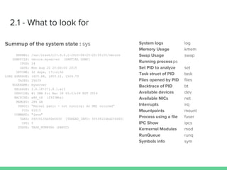 2.1 - What to look for
Summup of the system state : sys
KERNEL: /var/crash/127.0.0.1-2015-08-20-20:00:00/vmcore
DUMPFILE: vmcore.myserver [PARTIAL DUMP]
CPUS: 24
DATE: Mon Aug 20 20:00:00 2015
UPTIME: 32 days, 17:12:02
LOAD AVERAGE: 1625.88, 1603.11, 1509.73
TASKS: 25639
NODENAME: myserver
RELEASE: 2.6.18-371.8.1.el5
VERSION: #1 SMB Fri Mar 28 05:53:58 EDT 2014
MACHINE: x86_64 (2933Mhz)
MEMORY: 284 GB
PANIC: “Kernel panic - not syncing: An NMI occured”
PID: 61015
COMMAND: "java"
TAKS: ffff8135b50e5830 [THREAD_INFO: ffff8104bd256000]
CPU: 0
STATE: TASK_RUNNING (PANIC)
System logs log
Memory Usage kmem
Swap Usage swap
Running processps
Set PID to analyze set
Task struct of PID task
Files opened by PID files
Backtrace of PID bt
Available devices dev
Available NICs net
Interrupts irq
Mountpoints mount
Process using a file fuser
IPC Show ipcs
Kernernel Modules mod
RunQueue runq
Symbols info sym
 