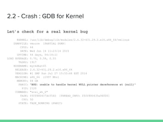 2.2 - Crash : GDB for Kernel
Let’s check for a real kernel bug
KERNEL: /usr/lib/debug/lib/modules/2.6.32-431.29.2.el6.x86_64/vmlinux
DUMPFILE: vmcore [PARTIAL DUMP]
CPUS: 64
DATE: Wed Jun 14 11:23:14 2015
UPTIME: 44 days, 04:14:21
LOAD AVERAGE: 0.70, 0.58, 0.55
TASKS: 1917
NODENAME: myredhat65
RELEASE: 2.6.32-431.29.2.el6.x86_64
VERSION: #1 SMP Sun Jul 27 15:55:46 EDT 2014
MACHINE: x86_64 (1997 Mhz)
MEMORY: 64 GB
PANIC: "BUG: unable to handle kernel NULL pointer dereference at (null)"
PID: 2120
COMMAND: "scsi_eh_6"
TASK: ffff880437dcf540 [THREAD_INFO: ffff880435a94000]
CPU: 50
STATE: TASK_RUNNING (PANIC)
 
