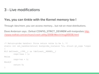 3 - Live modifications
Yes, you can tinkle with the Kernel memory too !
Through /dev/mem, you can access memory… but not on most distributions.
Dave Anderson says : Defeat CONFIG_STRICT_DEVMEM with kretprobes http:
//www.redhat.com/archives/crash-utility/2008-March/msg00036.html
/* Return-probe handler: force return value to be 1. */
static int ret_handler(struct kretprobe_instance *ri, struct pt_regs *regs)
{
#if defined(__i386__) && !defined(__KERNEL__)
regs->eax = 1;
#else
regs->ax = 1;
#endif
return 0;
}
 