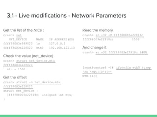 3.1 - Live modifications - Network Parameters
Get the list of the NICs :
crash> net
NET_DEVICE NAME IP ADDRESS(ES)
ffff88003e999020 lo 127.0.0.1
ffff88003e228020 eth0 192.168.122.13
Check the value (net_device)
crash> struct net_device.mtu
ffff88003e228020
mtu = 1500
Get the offset
crash> struct -o net_device.mtu
ffff88003e228020
struct net_device {
[ffff88003e22818c] unsigned int mtu;
}
Read the memory
crash> rd -32 -D ffff88003e22818c
ffff88003e22818c: 1500
And change it
crash> wr -32 ffff88003e22818c 1400
[root@centos6 ~]# ifconfig eth0 |grep
-Po 'MTU:[0-9]+'
MTU:1400
 