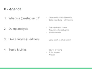 0 - Agenda
1. What’s a (crash)dump ?
2. Dump analysis
3. Live analysis (+ edition)
4. Tools & Links
- Get a dump - from hypervisor
- Get a crashdump - with kdump
- GDB based tool : crash
- Requirements : debuginfo
- What to look for
- Using crash on a live system
- Source browsing
- Script helpers
- Analysis
 