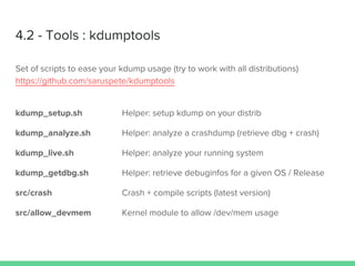 4.2 - Tools : kdumptools
Set of scripts to ease your kdump usage (try to work with all distributions)
https://github.com/saruspete/kdumptools
kdump_setup.sh Helper: setup kdump on your distrib
kdump_analyze.sh Helper: analyze a crashdump (retrieve dbg + crash)
kdump_live.sh Helper: analyze your running system
kdump_getdbg.sh Helper: retrieve debuginfos for a given OS / Release
src/crash Crash + compile scripts (latest version)
src/allow_devmem Kernel module to allow /dev/mem usage
 