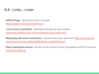 4.4 - Links - crash
Official Page : Download, tools and help
http://people.redhat.com/anderson
Linux Crash Cook Book : Detailed and step-by-step details
http://www.dedoimedo.com/computers/crash-book.html
Defeating /dev/mem restrictions : Howto tinkle with /dev/mem http://www.redhat.
com/archives/crash-utility/2008-March/msg00036.html
Dwarf debuginfo format : Details on the Dwarf format compatible with ELF binaries
http://dwarfstd.org
 