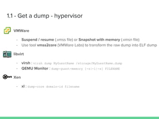 1.1 - Get a dump - hypervisor
VMWare
- Suspend / resume (.vmss file) or Snapshot with memory (.vmsn file)
- Use tool vmss2core (VMWare Labs) to transform the raw dump into ELF dump
libvirt
- virsh : virsh dump MyGuestName /storage/MyGuestName.dump
- QEMU Monitor : dump-guest-memory [-z|-l|-s] FILENAME
Xen
- xl : dump-core domain-id filename
 