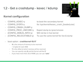 1.2 - Get a crashdump - kexec / kdump
Kernel configuration
- CONFIG_KEXEC=y to boot the secondary kernel
- CONFIG_SYSFS=y for /sys/kernel/kexec_crash_{loaded,size}
- CONFIG_CRASH_DUMP=y
- CONFIG_PROC_VMCORE=y Export dump to /proc/vmcore
- (CONFIG_DEBUG_INFO=y) Will not be in live kernel
- (CONFIG_RELOCATABLE=y) To use the same kernel for live & dump
- boot option : crashkernel=X@Y
- X is the amount of memory to be reserved
+ 2 bytes for each 4KB
- Y is the offset at which memory will be reserved
- You can specify only X and the Kernel will find Y
- If you have more than 2G of RAM, you can use “auto”
 