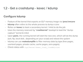 1.2 - Get a crashdump - kexec / kdump
Configure kdump
- Feature of the kernel that exports an ELF memory image via /proc/vmcore
- kdump often refers to the whole process to dump a core
- Relies on kexec to boot a secondary kernel / initrd to do the job
- Uses the memory reserved by “crashkernel” bootopt to load the “dump-
capture” kernel & initrd
- Upon panic, the running kernel will start the new one, which will do the dump
(ssh, ftp, local disk.. depending on your script) and reboot the system
- kdump can use makedumpfile to filter memory data by type (free pages,
userland pages, private cache, cache pages, zero pages).
- Check status with /sys/kernel/kexec_crash_{loaded,size}
 