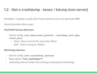 1.2 - Get a crashdump - kexec / kdump (non-server)
Desktops / Laptops usually don’t have external source to generate NMI
Kernel provides other ways :
Hard/Soft lockup detectors
- Kernel config {SOFT,HARD}LOCKUP_DETECTOR / BOOTPARAM_{SOFT,HARD}
LOCKUP_PANIC
- Hard : Stay in kernel for more than 10sec
- Soft : Task is hung for 120sec
Watchdog daemon
- Kernel config {SOFT,CLOCKSOURCE}_WATCHDOG
- Boot option “nmi_watchdog=1”
- watchdog daemon (http://sourceforge.net/projects/watchdog)
 