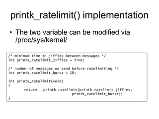 printk_ratelimit() implementation
• The two variable can be modified via
/proc/sys/kernel/
/* minimum time in jiffies between messages */
int printk_ratelimit_jiffies = 5*HZ;
/* number of messages we send before ratelimiting */
int printk_ratelimit_burst = 10;
int printk_ratelimit(void)
{
return __printk_ratelimit(printk_ratelimit_jiffies,
printk_ratelimit_burst);
}
 