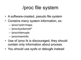 /proc file system
• A software-created, pseudo file system
• Contains many system information, ex:
– /proc/<pid>/maps
– /proc/sys/kernel/*
– /proc/interrupts
– /proc/meminfo
• Use of /proc fs is discouraged, they should
contain only information about process
• You should use sysfs or debugfs instead
 