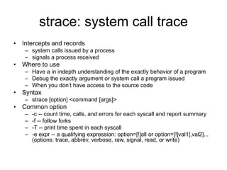 strace: system call trace
• Intercepts and records
– system calls issued by a process
– signals a process received
• Where to use
– Have a in indepth understanding of the exactly behavior of a program
– Debug the exactly argument or system call a program issued
– When you don’t have access to the source code
• Syntax
– strace [option] <command [args]>
• Common option
– -c -- count time, calls, and errors for each syscall and report summary
– -f -- follow forks
– -T -- print time spent in each syscall
– -e expr -- a qualifying expression: option=[!]all or option=[!]val1[,val2]...
(options: trace, abbrev, verbose, raw, signal, read, or write)
 
