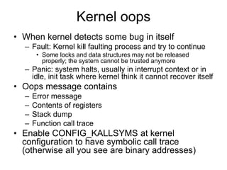Kernel oops
• When kernel detects some bug in itself
– Fault: Kernel kill faulting process and try to continue
• Some locks and data structures may not be released
properly; the system cannot be trusted anymore
– Panic: system halts, usually in interrupt context or in
idle, init task where kernel think it cannot recover itself
• Oops message contains
– Error message
– Contents of registers
– Stack dump
– Function call trace
• Enable CONFIG_KALLSYMS at kernel
configuration to have symbolic call trace
(otherwise all you see are binary addresses)
 