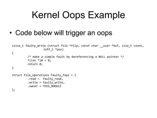 Kernel Oops Example
• Code below will trigger an oops
ssize_t faulty_write (struct file *filp, const char __user *buf, size_t count,
loff_t *pos)
{
/* make a simple fault by dereferencing a NULL pointer */
*(int *)0 = 0;
return 0;
}
struct file_operations faulty_fops = {
.read = faulty_read,
.write = faulty_write,
.owner = THIS_MODULE
};
 