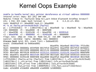 Kernel Oops Example
Unable to handle kernel NULL pointer dereference at virtual address 00000000
Internal error: Oops: 817 [#1] SMP ARM
Modules linked in: faulty(O) bnep hci_uart btbcm bluetooth brcmfmac brcmutil
CPU: 1 PID: 835 Comm: bash Tainted: G O 4.4.21-v7+ #911
task: b6a605c0 ti: b6ae8000 task.ti: b6ae8000
PC is at faulty_write+0x18/0x20 [faulty]
pc : [<7f33c018>] lr : [<8015736c>] sp : b6ae9ed0 ip : b6ae9ee0 fp : b6ae9edc
r10: 00000000 r9 : b6ae8000 r8 : 8000fd08
r7 : b6ae9f80 r6 : 01493c08 r5 : b6ae9f80 r4 : b93953c0
r3 : b6ae9f80 r2 : 00000002 r1 : 01493c08 r0 : 00000000
Flags: nzCv IRQs on FIQs on Mode SVC_32 ISA ARM Segment user
Control: 10c5383d Table: 36b3806a DAC: 00000055
Process bash (pid: 835, stack limit = 0xb6ae8210)
Stack: (0xb6ae9ed0 to 0xb6aea000)
9ec0: b6ae9f4c b6ae9ee0 8015736c 7f33c00c
9ee0: 00000000 0000000a b934f600 80174fc0 b6ae9f3c b6ae9f00 80174fc0 805b66fc
9f00: b6ae9f3c 801559f8 00000000 80157c34 00000000 00000000 b6ae9f44 b6ae9f28
9f20: 80155a0c 80159158 b93953c0 b93953c0 00000002 01493c08 b6ae9f80 8000fd08
9f40: b6ae9f7c b6ae9f50 80157c64 80157344 80155a0c 801752e8 b93953c0 b93953c0
9f60: 00000002 01493c08 8000fd08 b6ae8000 b6ae9fa4 b6ae9f80 801585d4 80157bd0
[<7f33c018>] (faulty_write [faulty]) from [<8015736c>] (__vfs_write+0x34/0xe8)
[<8015736c>] (__vfs_write) from [<80157c64>] (vfs_write+0xa0/0x1a8)
[<80157c64>] (vfs_write) from [<801585d4>] (SyS_write+0x54/0xb0)
[<801585d4>] (SyS_write) from [<8000fb40>] (ret_fast_syscall+0x0/0x1c)
Code: e24cb004 e52de004 e8bd4000 e3a00000 (e5800000)
 