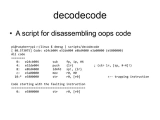 decodecode
• A script for disassembling oops code
pi@raspberrypi:~/linux $ dmesg | scripts/decodecode
[ 80.573075] Code: e24cb004 e52de004 e8bd4000 e3a00000 (e5800000)
All code
========
0: e24cb004 sub fp, ip, #4
4: e52de004 push {lr} ; (str lr, [sp, #-4]!)
8: e8bd4000 ldmfd sp!, {lr}
c: e3a00000 mov r0, #0
10:* e5800000 str r0, [r0] <-- trapping instruction
Code starting with the faulting instruction
===========================================
0: e5800000 str r0, [r0]
 