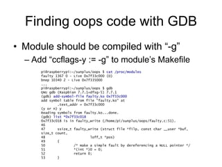 Finding oops code with GDB
• Module should be compiled with “-g”
– Add “ccflags-y := -g” to module’s Makefile
pi@raspberrypi:~/sunplus/oops $ cat /proc/modules
faulty 1367 0 - Live 0x7f33c000 (O)
bnep 10340 2 - Live 0x7f335000
...
pi@raspberrypi:~/sunplus/oops $ gdb
GNU gdb (Raspbian 7.7.1+dfsg-5) 7.7.1
(gdb) add-symbol-file faulty.ko 0x7f33c000
add symbol table from file "faulty.ko" at
.text_addr = 0x7f33c000
(y or n) y
Reading symbols from faulty.ko...done.
(gdb) list *0x7f33c018
0x7f33c018 is in faulty_write (/home/pi/sunplus/oops/faulty.c:51).
46
47 ssize_t faulty_write (struct file *filp, const char __user *buf,
size_t count,
48 loff_t *pos)
49 {
50 /* make a simple fault by dereferencing a NULL pointer */
51 *(int *)0 = 0;
52 return 0;
53 }
 
