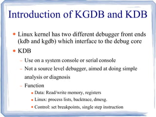 Introduction of KGDB and KDB
●
●
Linux kernel has two different debugger front ends
(kdb and kgdb) which interface to the debug core
KDB
– Use on a system console or serial console
– Not a source level debugger, aimed at doing simple
analysis or diagnosis
– Function
●
●
●
Data: Read/write memory, registers
Linux: process lists, backtrace, dmesg.
Control: set breakpoints, single step instruction
 