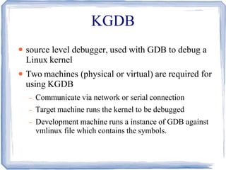 KGDB
●
●
source level debugger, used with GDB to debug a
Linux kernel
Two machines (physical or virtual) are required for
using KGDB
– Communicate via network or serial connection
– Target machine runs the kernel to be debugged
– Development machine runs a instance of GDB against
vmlinux file which contains the symbols.
 