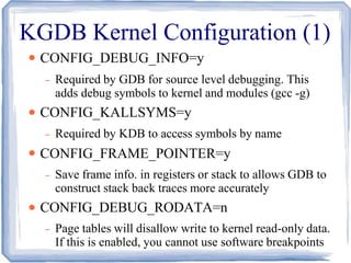 KGDB Kernel Configuration (1)
●
●
●
●
CONFIG_DEBUG_INFO=y
– Required by GDB for source level debugging. This
adds debug symbols to kernel and modules (gcc -g)
CONFIG_KALLSYMS=y
– Required by KDB to access symbols by name
CONFIG_FRAME_POINTER=y
– Save frame info. in registers or stack to allows GDB to
construct stack back traces more accurately
CONFIG_DEBUG_RODATA=n
– Page tables will disallow write to kernel read-only data.
If this is enabled, you cannot use software breakpoints
 