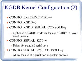 KGDB Kernel Configuration (2)
●
●
●
●
●
CONFIG_EXPERIMENTAL=y
CONFIG_KGDB=y
CONFIG_KGDB_SERIAL_CONSOLE=y
– kgdboc is a KGDB I/O driver for use KGDB/KDB over
serial console
CONFIG_SERIAL_8250=y
– Driver for standard serial ports
CONFIG_SERIAL_8250_CONSOLE=y
– Allow the use of a serial port as system console
 