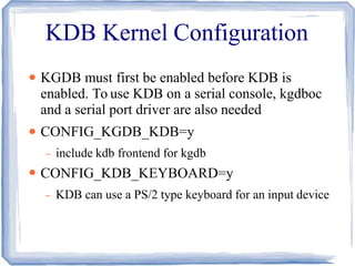 KDB Kernel Configuration
●
●
●
KGDB must first be enabled before KDB is
enabled. To use KDB on a serial console, kgdboc
and a serial port driver are also needed
CONFIG_KGDB_KDB=y
– include kdb frontend for kgdb
CONFIG_KDB_KEYBOARD=y
– KDB can use a PS/2 type keyboard for an input device
 