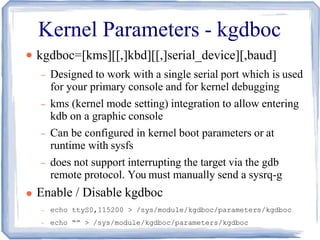 Kernel Parameters - kgdboc
●
●
kgdboc=[kms][[,]kbd][[,]serial_device][,baud]
– Designed to work with a single serial port which is used
for your primary console and for kernel debugging
– kms (kernel mode setting) integration to allow entering
kdb on a graphic console
– Can be configured in kernel boot parameters or at
runtime with sysfs
– does not support interrupting the target via the gdb
remote protocol. You must manually send a sysrq-g
Enable / Disable kgdboc
– echo ttyS0,115200 > /sys/module/kgdboc/parameters/kgdboc
– echo “” > /sys/module/kgdboc/parameters/kgdboc
 