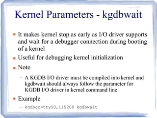 Kernel Parameters - kgdbwait
●
●
●
●
It makes kernel stop as early as I/O driver supports
and wait for a debugger connection during booting
of a kernel
Useful for debugging kernel initialization
Note
– A KGDB I/O driver must be compiled into kernel and
kgdbwait should always follow the parameter for
KGDB I/O driver in kernel command line
Example
– kgdboc=ttyS0,115200 kgdbwait
 