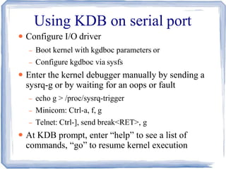 Using KDB on serial port
●
●
●
Configure I/O driver
– Boot kernel with kgdboc parameters or
– Configure kgdboc via sysfs
Enter the kernel debugger manually by sending a
sysrq-g or by waiting for an oops or fault
– echo g > /proc/sysrq-trigger
– Minicom: Ctrl-a, f, g
– Telnet: Ctrl-], send break<RET>, g
At KDB prompt, enter “help” to see a list of
commands, “go” to resume kernel execution
 