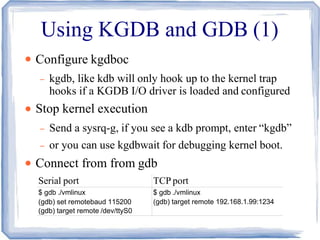 Using KGDB and GDB (1)
●
●
●
Configure kgdboc
– kgdb, like kdb will only hook up to the kernel trap
hooks if a KGDB I/O driver is loaded and configured
Stop kernel execution
– Send a sysrq-g, if you see a kdb prompt, enter “kgdb”
– or you can use kgdbwait for debugging kernel boot.
Connect from from gdb
Serial port TCP port
$ gdb ./vmlinux
(gdb) set remotebaud 115200
(gdb) target remote /dev/ttyS0
$ gdb ./vmlinux
(gdb) target remote 192.168.1.99:1234
 